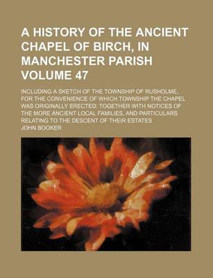 Book cover for A History of the Ancient Chapel of Birch, in Manchester Parish Volume 47; Including a Sketch of the Township of Rusholme, for the Convenience of Which Township the Chapel Was Originally Erected Together with Notices of the More Ancient Local Families, and