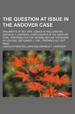 Cover of The Question at Issue in the Andover Case; Arguments of REV. Drs. Joshua W. Wellman and Orpheus T. Lanphear, Complainants in the Andover Case Prepared for the Hearing Before the Board of Visitors, September 1, 1892 Prepared But Not Read