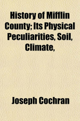 Cover of History of Mifflin County; Its Physical Peculiarities, Soil, Climate,