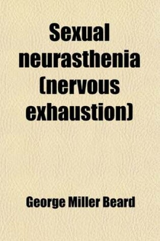 Cover of Sexual Neurasthenia (Nervous Exhaustion); Its Hygiene, Causes, Symptoms and Treatment, with a Chapter on Diet for the Nervous