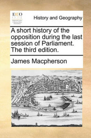 Cover of A Short History of the Opposition During the Last Session of Parliament. the Third Edition.