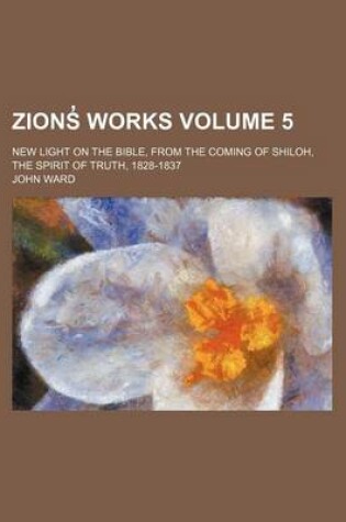 Cover of Zions Works; New Light on the Bible, from the Coming of Shiloh, the Spirit of Truth, 1828-1837 Volume 5