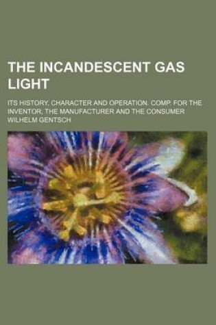 Cover of The Incandescent Gas Light; Its History, Character and Operation. Comp. for the Inventor, the Manufacturer and the Consumer