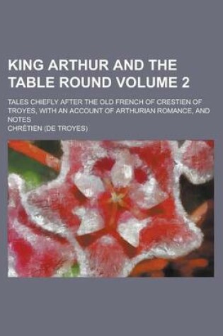 Cover of King Arthur and the Table Round; Tales Chiefly After the Old French of Crestien of Troyes, with an Account of Arthurian Romance, and Notes Volume 2