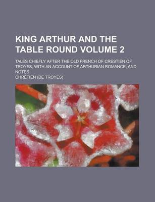 Book cover for King Arthur and the Table Round; Tales Chiefly After the Old French of Crestien of Troyes, with an Account of Arthurian Romance, and Notes Volume 2