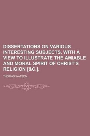 Cover of Dissertations on Various Interesting Subjects, with a View to Illustrate the Amiable and Moral Spirit of Christ's Religion [&C.].