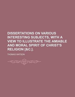 Book cover for Dissertations on Various Interesting Subjects, with a View to Illustrate the Amiable and Moral Spirit of Christ's Religion [&C.].