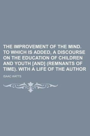 Cover of The Improvement of the Mind. to Which Is Added, a Discourse on the Education of Children and Youth [And] (Remnants of Time). with a Life of the Author