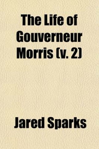 Cover of The Life of Gouverneur Morris (Volume 2); With Selections from His Correspondence and Miscellaneous Papers Detailing Events in the American Revolution, the French Revolution, and in the Political History of the United States