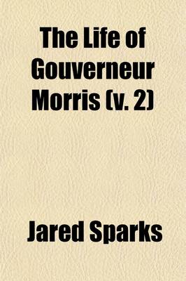 Book cover for The Life of Gouverneur Morris (Volume 2); With Selections from His Correspondence and Miscellaneous Papers Detailing Events in the American Revolution, the French Revolution, and in the Political History of the United States