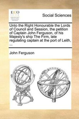 Cover of Unto the Right Honourable the Lords of Council and Session, the petition of Captain John Ferguson, of his Majesty's ship The Firm, late regulating captain at the port of Leith, ...