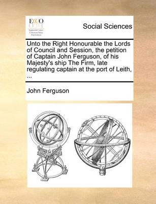 Book cover for Unto the Right Honourable the Lords of Council and Session, the petition of Captain John Ferguson, of his Majesty's ship The Firm, late regulating captain at the port of Leith, ...