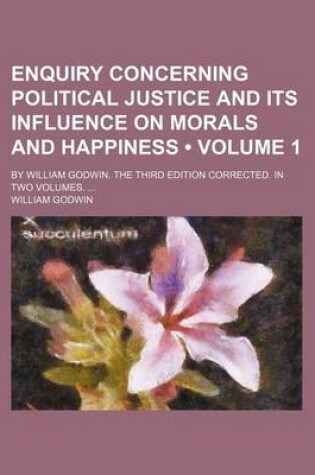 Cover of Enquiry Concerning Political Justice and Its Influence on Morals and Happiness (Volume 1); By William Godwin. the Third Edition Corrected. in Two Volumes.