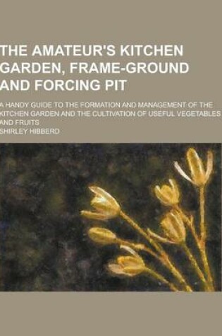 Cover of The Amateur's Kitchen Garden, Frame-Ground and Forcing Pit; A Handy Guide to the Formation and Management of the Kitchen Garden and the Cultivation of