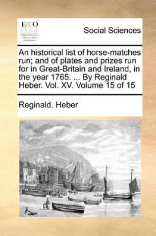 Cover of An Historical List of Horse-Matches Run; And of Plates and Prizes Run for in Great-Britain and Ireland, in the Year 1765. ... by Reginald Heber. Vol. XV. Volume 15 of 15