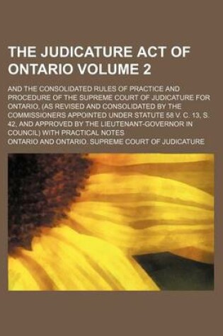 Cover of The Judicature Act of Ontario Volume 2; And the Consolidated Rules of Practice and Procedure of the Supreme Court of Judicature for Ontario, (as Revised and Consolidated by the Commissioners Appointed Under Statute 58 V. C. 13, S. 42, and Approved by the