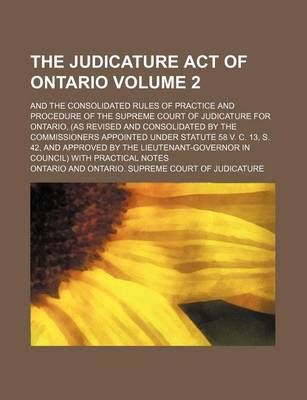 Book cover for The Judicature Act of Ontario Volume 2; And the Consolidated Rules of Practice and Procedure of the Supreme Court of Judicature for Ontario, (as Revised and Consolidated by the Commissioners Appointed Under Statute 58 V. C. 13, S. 42, and Approved by the