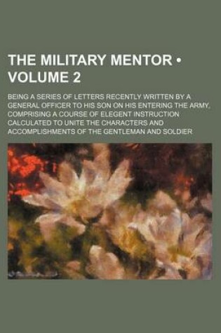 Cover of The Military Mentor (Volume 2); Being a Series of Letters Recently Written by a General Officer to His Son on His Entering the Army, Comprising a Course of Elegent Instruction Calculated to Unite the Characters and Accomplishments of the Gentleman and Sol