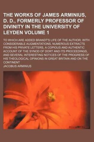 Cover of The Works of James Arminius, D. D., Formerly Professor of Divinity in the University of Leyden Volume 1; To Which Are Added Brandt's Life of the Author, with Considerable Augmentations, Numerous Extracts from His Private Letters, a Copious and Authentic a