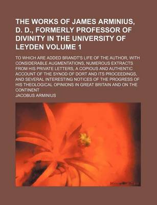 Book cover for The Works of James Arminius, D. D., Formerly Professor of Divinity in the University of Leyden Volume 1; To Which Are Added Brandt's Life of the Author, with Considerable Augmentations, Numerous Extracts from His Private Letters, a Copious and Authentic a