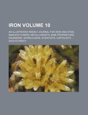 Book cover for Iron Volume 10; An Illustrated Weekly Journal for Iron and Steel Manufacturers, Metallurgists, Mine Proprietors, Engineers, Shipbuilders, Scientists, Capitalists ...