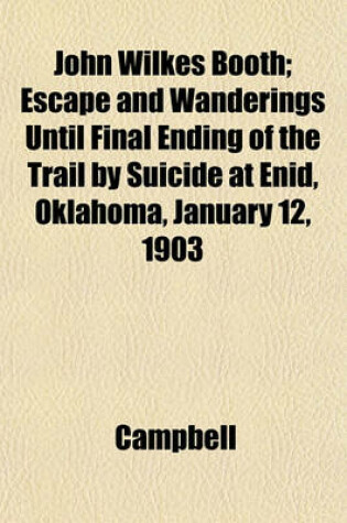 Cover of John Wilkes Booth; Escape and Wanderings Until Final Ending of the Trail by Suicide at Enid, Oklahoma, January 12, 1903