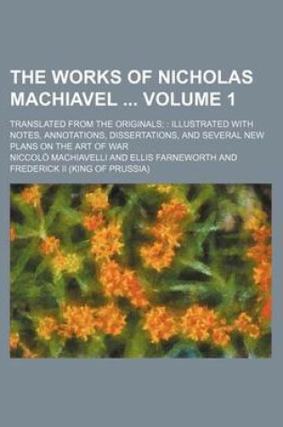 Cover of The Works of Nicholas Machiavel Volume 1; Translated from the Originals Illustrated with Notes, Annotations, Dissertations, and Several New Plans on the Art of War