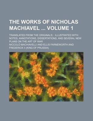 Book cover for The Works of Nicholas Machiavel Volume 1; Translated from the Originals Illustrated with Notes, Annotations, Dissertations, and Several New Plans on the Art of War