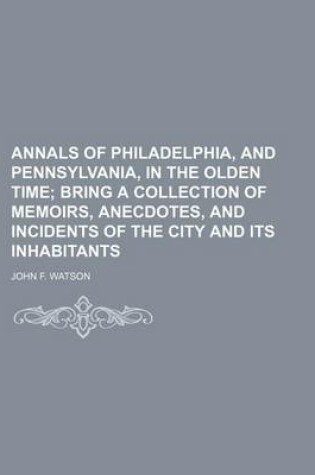 Cover of Annals of Philadelphia, and Pennsylvania, in the Olden Time; Bring a Collection of Memoirs, Anecdotes, and Incidents of the City and Its Inhabitants