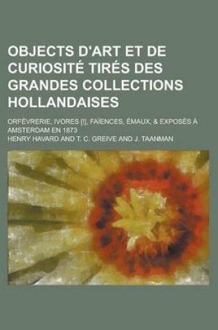Cover of Objects D'Art Et de Curiosite Tires Des Grandes Collections Hollandaises; Orfevrerie, Ivores [!], Faiences, Emaux, & Exposes a Amsterdam En 1873