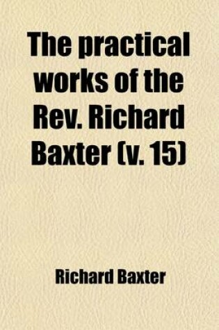 Cover of The Practical Works of the REV. Richard Baxter (Volume 15); With a Life of the Author, and a Critical Examination of His Writings