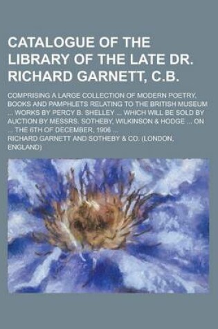 Cover of Catalogue of the Library of the Late Dr. Richard Garnett, C.B; Comprising a Large Collection of Modern Poetry, Books and Pamphlets Relating to the British Museum ... Works by Percy B. Shelley ... Which Will Be Sold by Auction by Messrs.