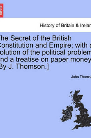 Cover of The Secret of the British Constitution and Empire; With a Solution of the Political Problem and a Treatise on Paper Money. [By J. Thomson.]