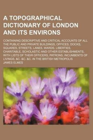 Cover of A Topographical Dictionary of London and Its Environs; Containing Descriptive and Critical Accounts of All the Public and Private Buildings, Offices, Docks, Squares, Streets, Lanes, Wards, Liberties, Charitable, Scholastic and Other Establishments, with L