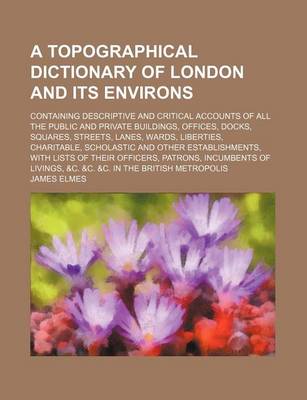 Book cover for A Topographical Dictionary of London and Its Environs; Containing Descriptive and Critical Accounts of All the Public and Private Buildings, Offices, Docks, Squares, Streets, Lanes, Wards, Liberties, Charitable, Scholastic and Other Establishments, with L