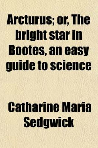 Cover of Arcturus; Or, the Bright Star in Bootes, an Easy Guide to Science. an Easy Guide to Science