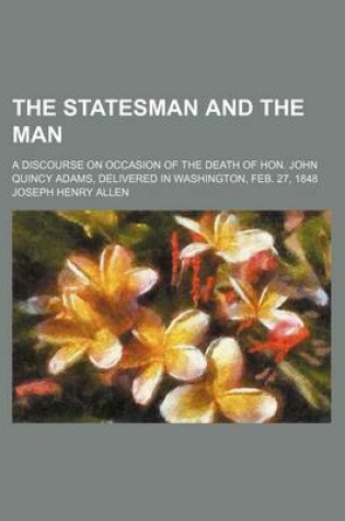 Cover of The Statesman and the Man; A Discourse on Occasion of the Death of Hon. John Quincy Adams, Delivered in Washington, Feb. 27, 1848