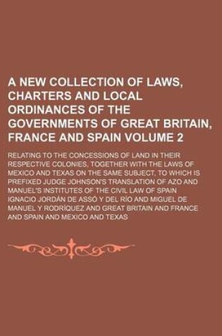 Cover of A New Collection of Laws, Charters and Local Ordinances of the Governments of Great Britain, France and Spain Volume 2; Relating to the Concessions of Land in Their Respective Colonies, Together with the Laws of Mexico and Texas on the Same Subject, to Wh