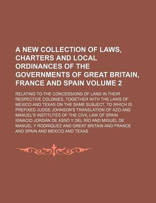 Book cover for A New Collection of Laws, Charters and Local Ordinances of the Governments of Great Britain, France and Spain Volume 2; Relating to the Concessions of Land in Their Respective Colonies, Together with the Laws of Mexico and Texas on the Same Subject, to Wh