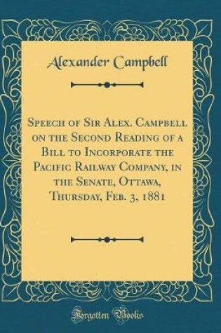 Cover of Speech of Sir Alex. Campbell on the Second Reading of a Bill to Incorporate the Pacific Railway Company, in the Senate, Ottawa, Thursday, Feb. 3, 1881 (Classic Reprint)