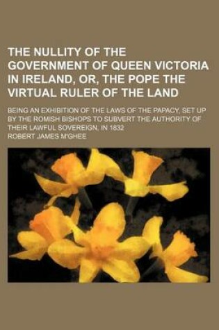 Cover of The Nullity of the Government of Queen Victoria in Ireland, Or, the Pope the Virtual Ruler of the Land; Being an Exhibition of the Laws of the Papacy, Set Up by the Romish Bishops to Subvert the Authority of Their Lawful Sovereign, in 1832