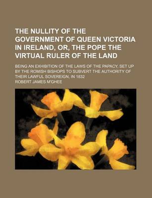 Book cover for The Nullity of the Government of Queen Victoria in Ireland, Or, the Pope the Virtual Ruler of the Land; Being an Exhibition of the Laws of the Papacy, Set Up by the Romish Bishops to Subvert the Authority of Their Lawful Sovereign, in 1832