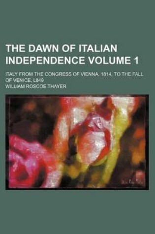 Cover of The Dawn of Italian Independence Volume 1; Italy from the Congress of Vienna, 1814, to the Fall of Venice, L849
