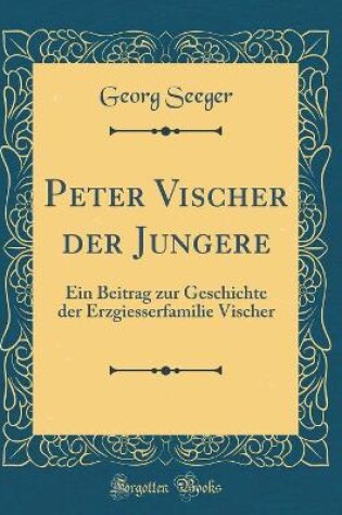 Cover of Peter Vischer der Jungere: Ein Beitrag zur Geschichte der Erzgiesserfamilie Vischer (Classic Reprint)