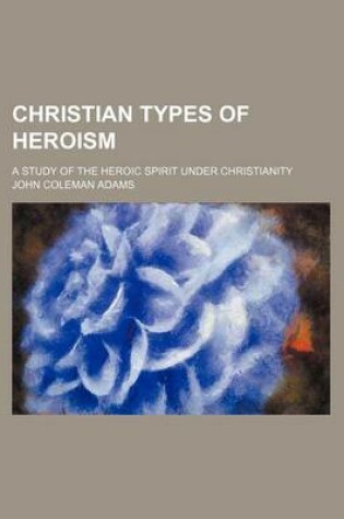 Cover of Christian Types of Heroism; A Study of the Heroic Spirit Under Christianity