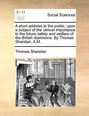 Book cover for A Short Address to the Public, Upon a Subject of the Utmost Importance to the Future Safety and Welfare of the British Dominions. by Thomas Sheridan, A.M.