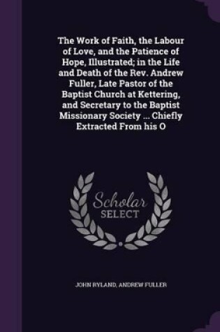 Cover of The Work of Faith, the Labour of Love, and the Patience of Hope, Illustrated; In the Life and Death of the Rev. Andrew Fuller, Late Pastor of the Baptist Church at Kettering, and Secretary to the Baptist Missionary Society ... Chiefly Extracted from His O