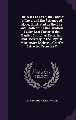 Book cover for The Work of Faith, the Labour of Love, and the Patience of Hope, Illustrated; In the Life and Death of the Rev. Andrew Fuller, Late Pastor of the Baptist Church at Kettering, and Secretary to the Baptist Missionary Society ... Chiefly Extracted from His O