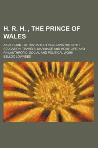 Cover of H. R. H., the Prince of Wales; An Account of His Career Including His Birth, Education, Travels, Marriage and Home Life, and Philanthropic, Social and Political Work