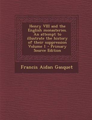 Book cover for Henry VIII and the English Monasteries. an Attempt to Illustrate the History of Their Suppression Volume 1 - Primary Source Edition